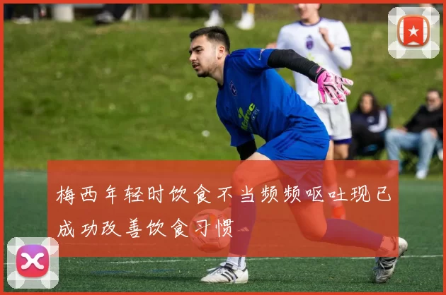梅西年轻时饮食不当频频呕吐现已成功改善饮食习惯